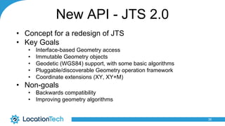 New API - JTS 2.0
• Concept for a redesign of JTS
• Key Goals
• Interface-based Geometry access
• Immutable Geometry objects
• Geodetic (WGS84) support, with some basic algorithms
• Pluggable/discoverable Geometry operation framework
• Coordinate extensions (XY, XY+M)
• Non-goals
• Backwards compatibility
• Improving geometry algorithms
36
 