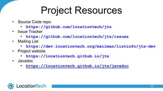 Project Resources
• Source Code repo
• https://github.com/locationtech/jts
• Issue Tracker
• https://github.com/locationtech/jts/issues
• Mailing List
• https://dev.locationtech.org/mailman/listinfo/jts-dev
• Project website
• https://locationtech.github.io/jts
• Javadoc
• https://locationtech.github.io/jts/javadoc
40
 