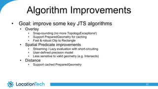 Algorithm Improvements
• Goal: improve some key JTS algorithms
• Overlay
• Snap-rounding (no more TopologyExceptions!)
• S...