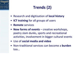 Trends (2) 
• Research and digitisation of local history 
• ICT training for all groups of users 
• Remote services 
• New forms of events – creative workshops, 
poetry slam dunks, sports and recreational 
activities, involvement in bigger cultural events 
• Use of social media and video 
• Non-traditional services can become a burden 
too... 
 