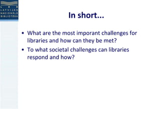 In short... 
• What are the most imporant challenges for 
libraries and how can they be met? 
• To what societal challenges can libraries 
respond and how? 
 