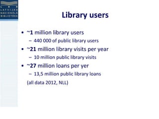 Library users 
• ~1 million library users 
– 440 000 of public library users 
• ~21 million library visits per year 
– 10 million public library visits 
• ~27 million loans per yer 
– 13,5 million public library loans 
(all data 2012, NLL) 
 