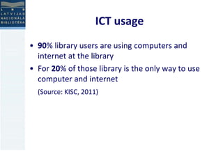 ICT usage 
• 90% library users are using computers and 
internet at the library 
• For 20% of those library is the only way to use 
computer and internet 
(Source: KISC, 2011) 
 