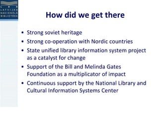 How did we get there 
• Strong soviet heritage 
• Strong co-operation with Nordic countries 
• State unified library information system project 
as a catalyst for change 
• Support of the Bill and Melinda Gates 
Foundation as a multiplicator of impact 
• Continuous support by the National Library and 
Cultural Information Systems Center 
 