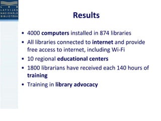 Results 
• 4000 computers installed in 874 libraries 
• All libraries connected to internet and provide 
free access to internet, including Wi-Fi 
• 10 regional educational centers 
• 1800 librarians have received each 140 hours of 
training 
• Training in library advocacy 
 