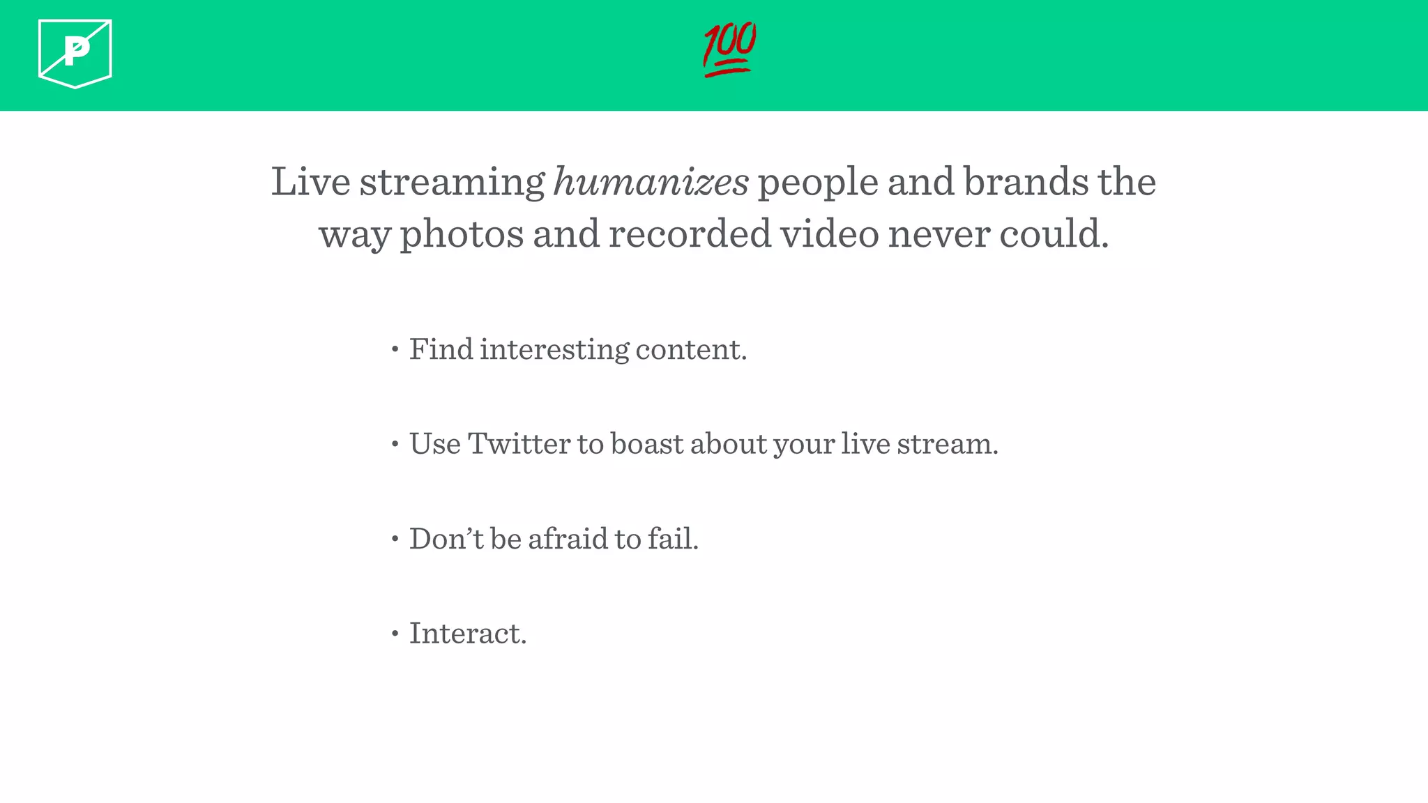 💯
Live streaming humanizes people and brands the
way photos and recorded video never could.
• Find interesting content.
• Use Twitter to boast about your live stream.
• Don’t be afraid to fail.
• Interact.
 