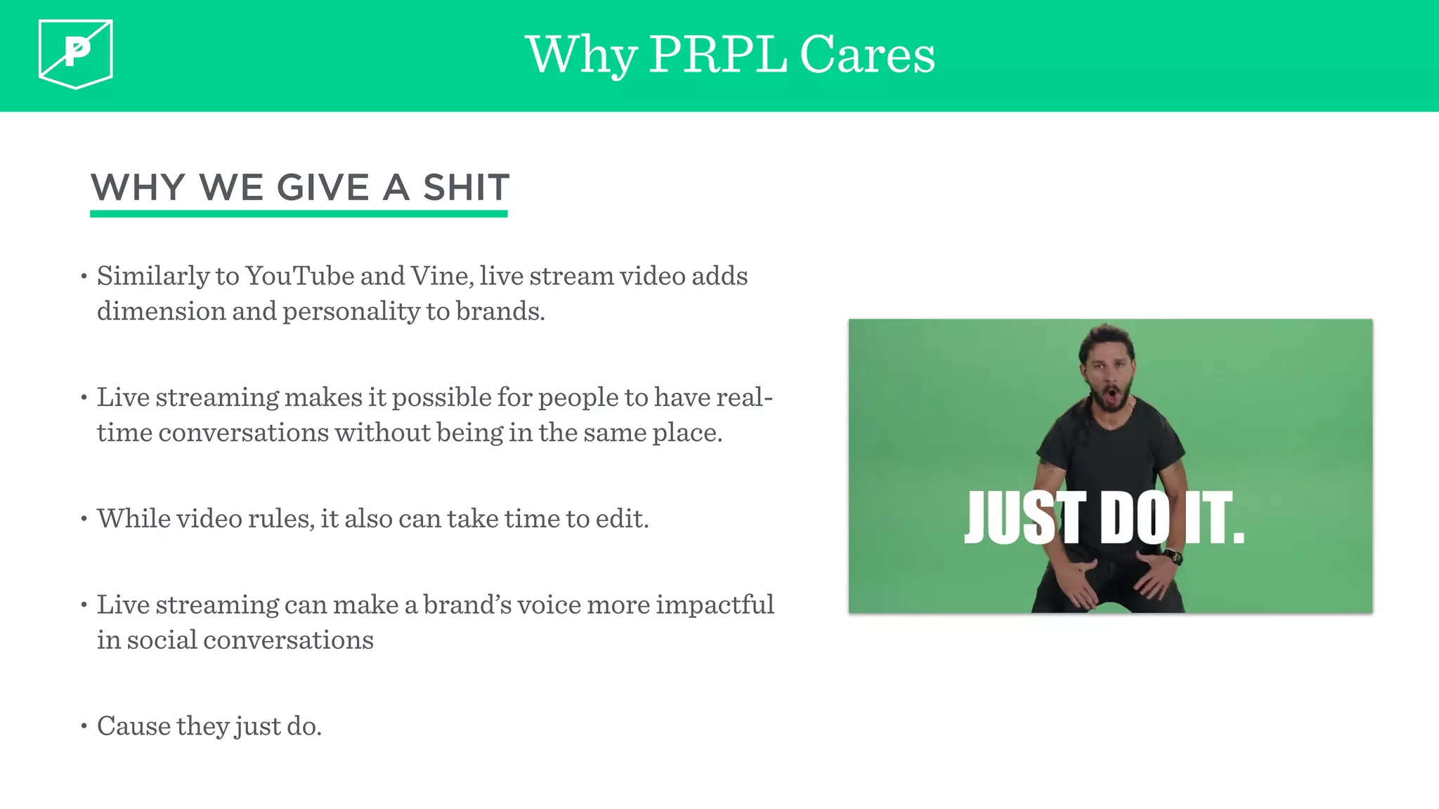 Why PRPL Cares
• Similarly to YouTube and Vine, live stream video adds
dimension and personality to brands.
• Live streaming makes it possible for people to have real-
time conversations without being in the same place.
• While video rules, it also can take time to edit.
• Live streaming can make a brand’s voice more impactful
in social conversations
• Cause they just do.
WHY WE GIVE A SHIT
 