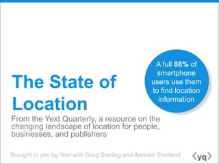 A full 88% of
                                                    smartphone
The State of                                      users use them
                                                  to find location
                                                    information
Location
From the Yext Quarterly, a resource on the
changing landscape of location for people,
businesses, and publishers

Brought to you by Yext with Greg Sterling and Andrew Shotland
 