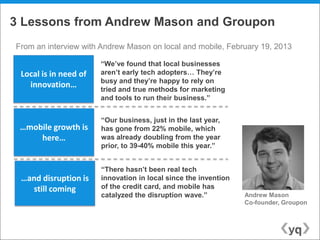 3 Lessons from Andrew Mason and Groupon
From an interview with Andrew Mason on local and mobile, February 19, 2013

                       “We‟ve found that local businesses
 Local is in need of   aren‟t early tech adopters… They‟re
                       busy and they‟re happy to rely on
   innovation…         tried and true methods for marketing
                       and tools to run their business.”


                       “Our business, just in the last year,
 …mobile growth is     has gone from 22% mobile, which
     here…             was already doubling from the year
                       prior, to 39-40% mobile this year.”


                       “There hasn‟t been real tech
 …and disruption is    innovation in local since the invention
   still coming        of the credit card, and mobile has
                       catalyzed the disruption wave.”           Andrew Mason
                                                                 Co-founder, Groupon
 