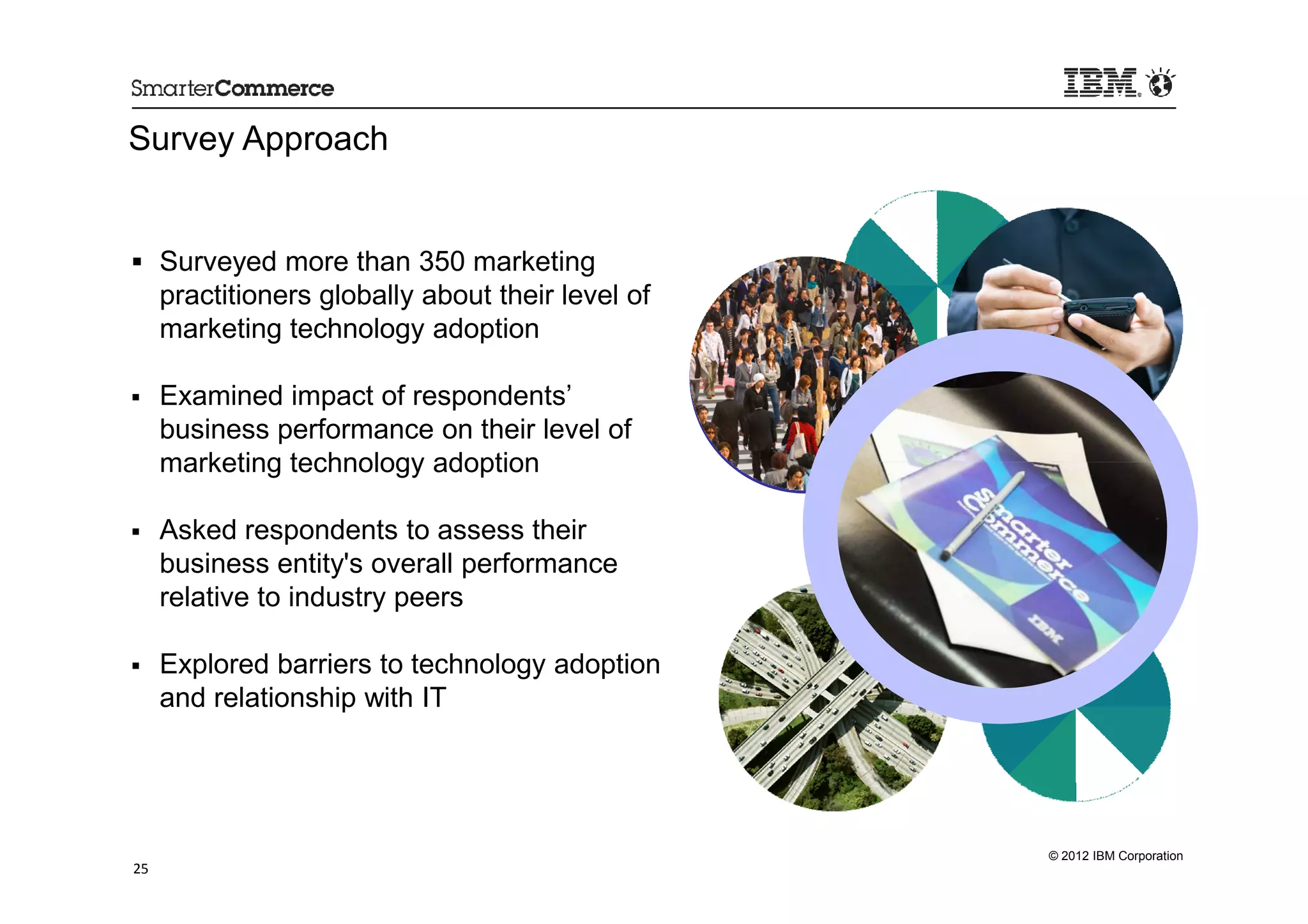 Survey Approach


     Surveyed more than 350 marketing
     practitioners globally about their level of
     marketing technology adoption

     Examined impact of respondents’
     business performance on their level of
     marketing technology adoption

     Asked respondents to assess their
     business entity's overall performance
     relative to industry peers

     Explored barriers to technology adoption
     and relationship with IT




                                                   © 2012 IBM Corporation
25
 