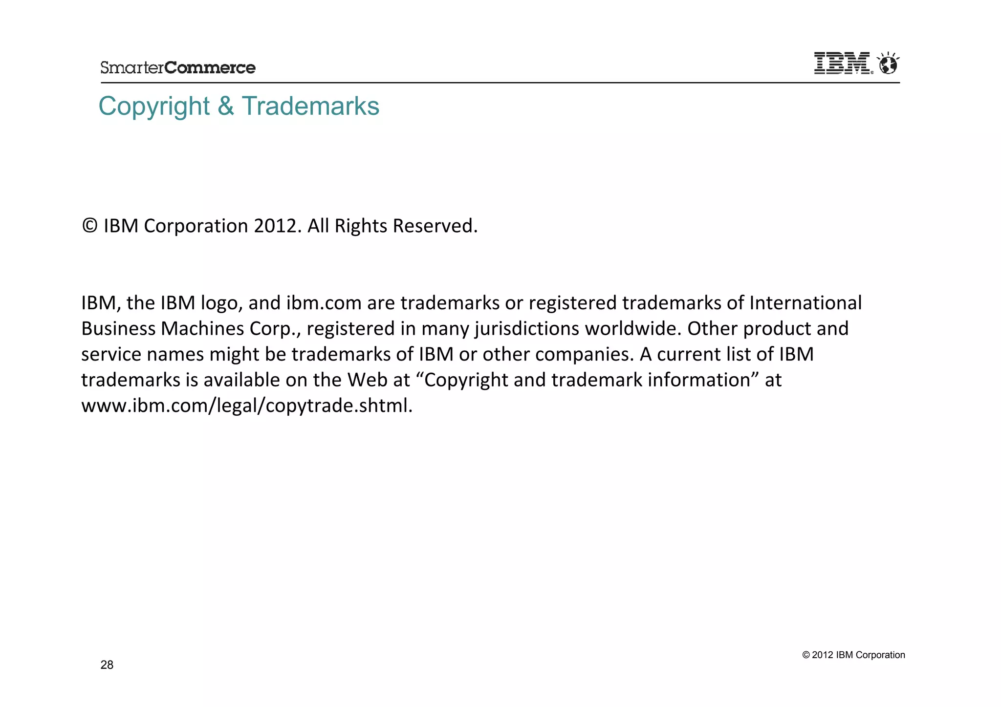 Copyright & Trademarks



© IBM Corporation 2012. All Rights Reserved.


IBM, the IBM logo, and ibm.com are trademarks or registered trademarks of International
Business Machines Corp., registered in many jurisdictions worldwide. Other product and
service names might be trademarks of IBM or other companies. A current list of IBM
trademarks is available on the Web at “Copyright and trademark information” at
www.ibm.com/legal/copytrade.shtml.




                                                                                © 2012 IBM Corporation
  28
 