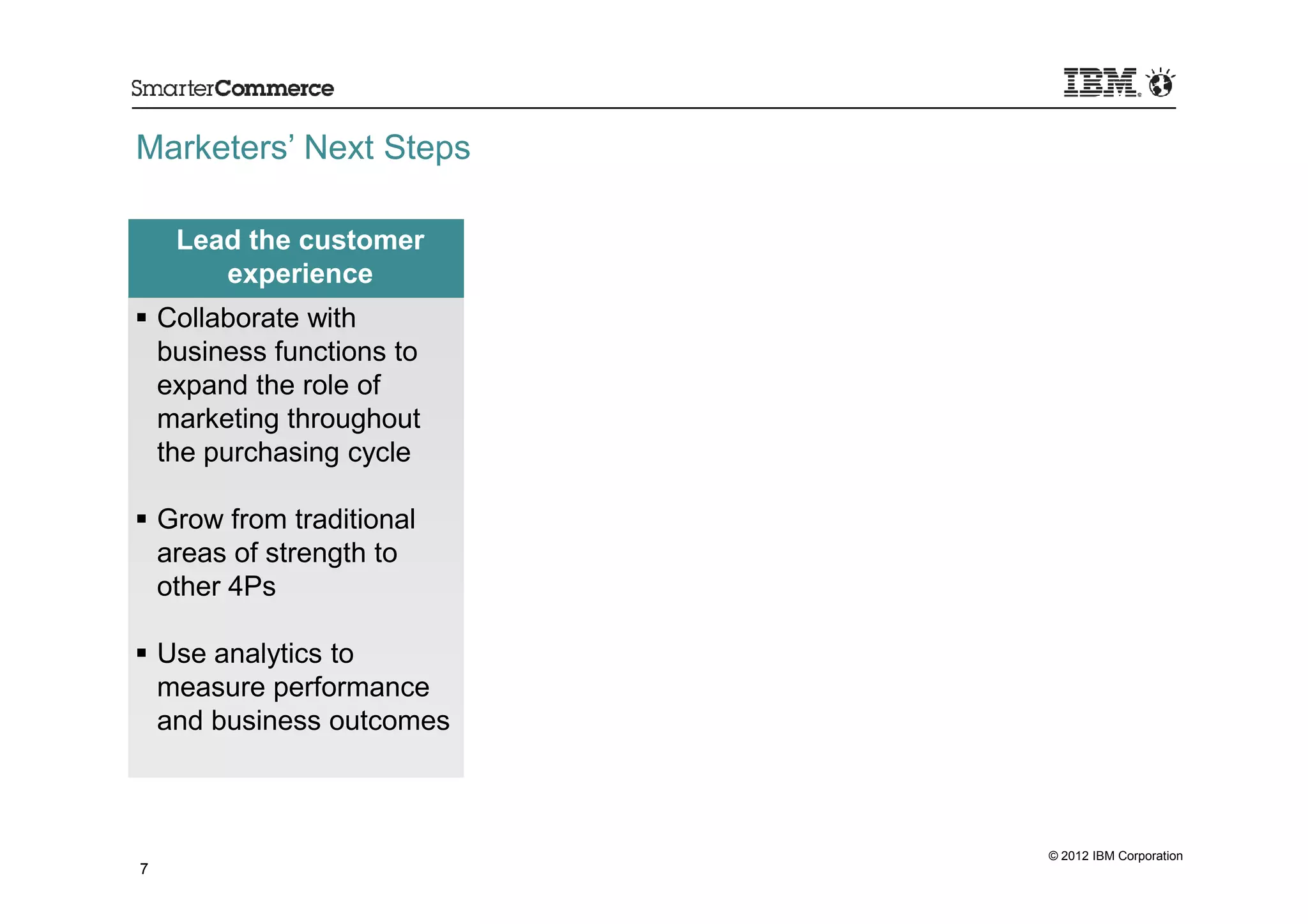 Marketers’ Next Steps

     Lead the customer
        experience
    Collaborate with
    business functions to
    expand the role of
    marketing throughout
    the purchasing cycle

    Grow from traditional
    areas of strength to
    other 4Ps

    Use analytics to
    measure performance
    and business outcomes



                            © 2012 IBM Corporation
7
 