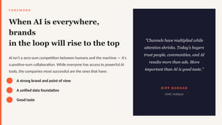 F O R E W O R D
When AI is everywhere,
brands
in the loop will rise to the top
AI isn't a zero-sum competition between humans and the machine — it's
a positive-sum collaboration. While everyone has access to powerful AI
tools, the companies most successful are the ones that have:
A strong brand and point of view
A unified data foundation
Good taste
"Channels have multiplied while
attention shrinks. Today's buyers
trust people, communities, and AI
results more than ads. More
important than AI is good taste."
K I P P B O D N A R
CMO, HubSpot
 