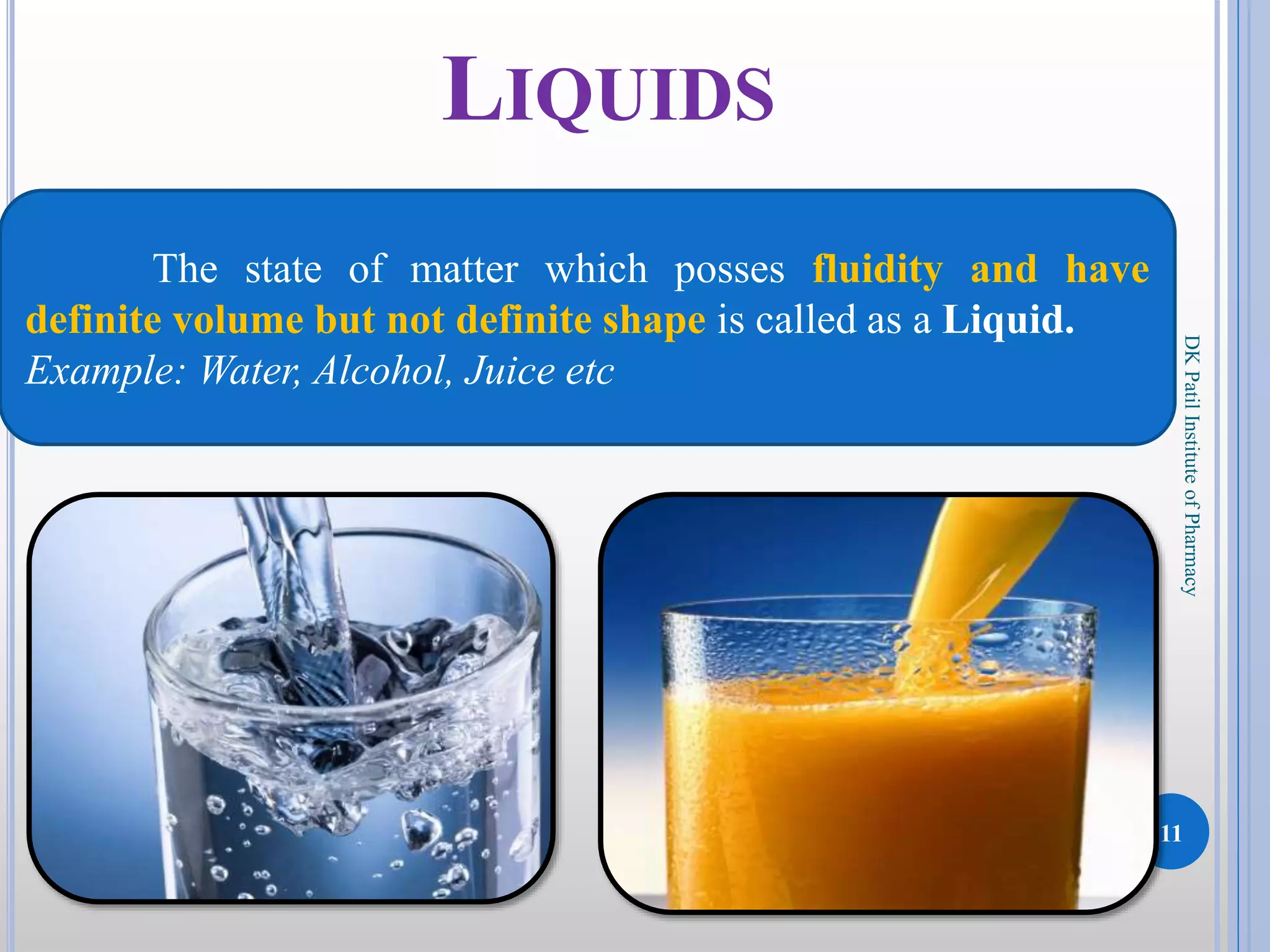 11
DKPatilInstituteofPharmacy
LIQUIDS
The state of matter which posses fluidity and have
definite volume but not definite shape is called as a Liquid.
Example: Water, Alcohol, Juice etc
 