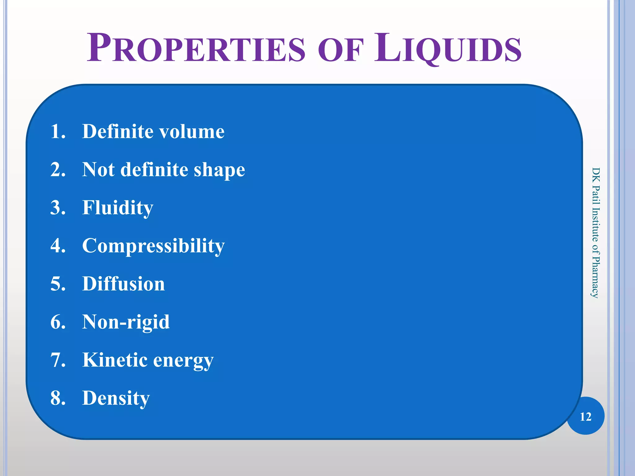 12
DKPatilInstituteofPharmacy
PROPERTIES OF LIQUIDS
1. Definite volume
2. Not definite shape
3. Fluidity
4. Compressibility
5. Diffusion
6. Non-rigid
7. Kinetic energy
8. Density
 