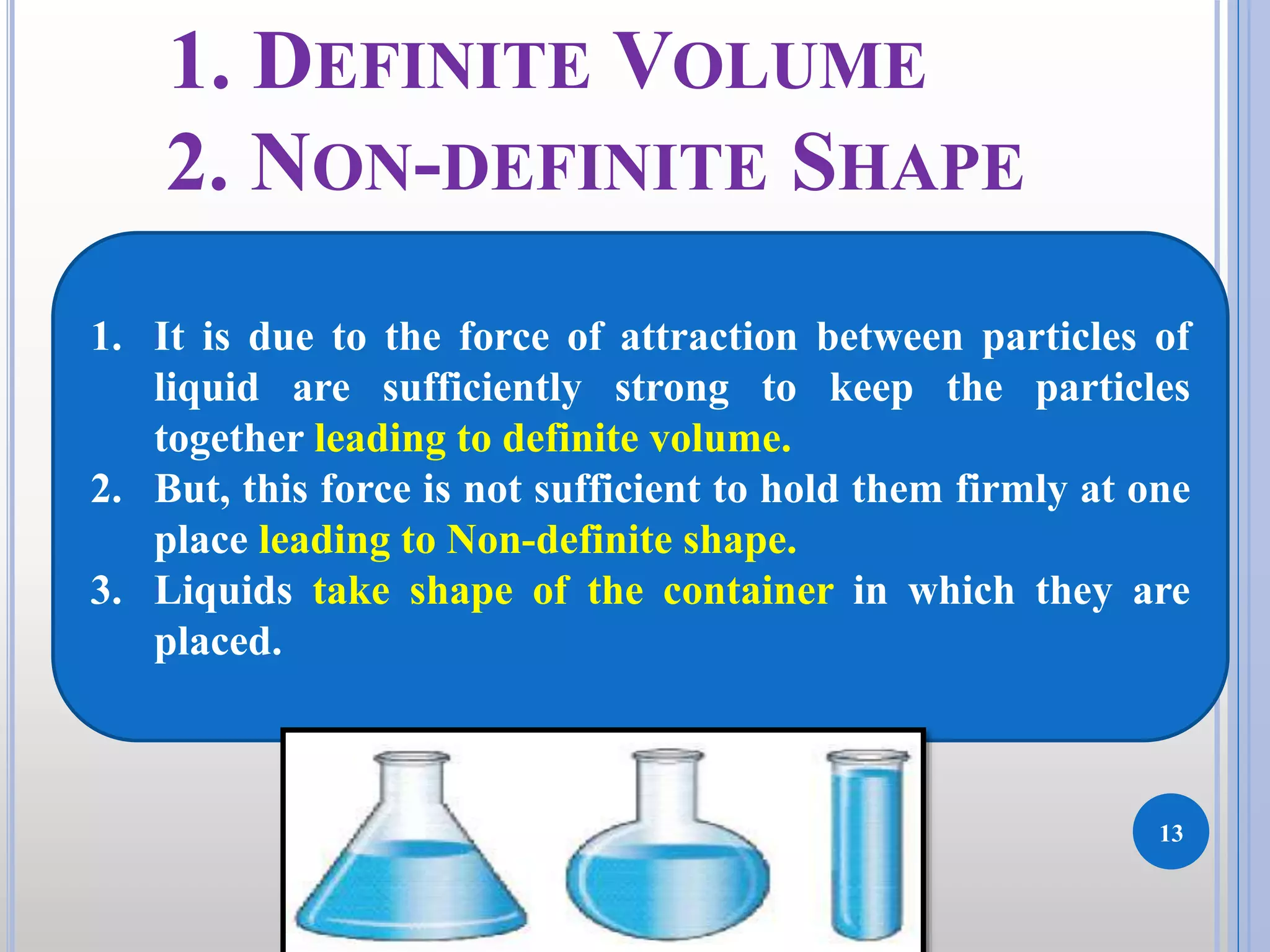 13
DKPatilInstituteofPharmacy
1. DEFINITE VOLUME
2. NON-DEFINITE SHAPE
1. It is due to the force of attraction between particles of
liquid are sufficiently strong to keep the particles
together leading to definite volume.
2. But, this force is not sufficient to hold them firmly at one
place leading to Non-definite shape.
3. Liquids take shape of the container in which they are
placed.
 