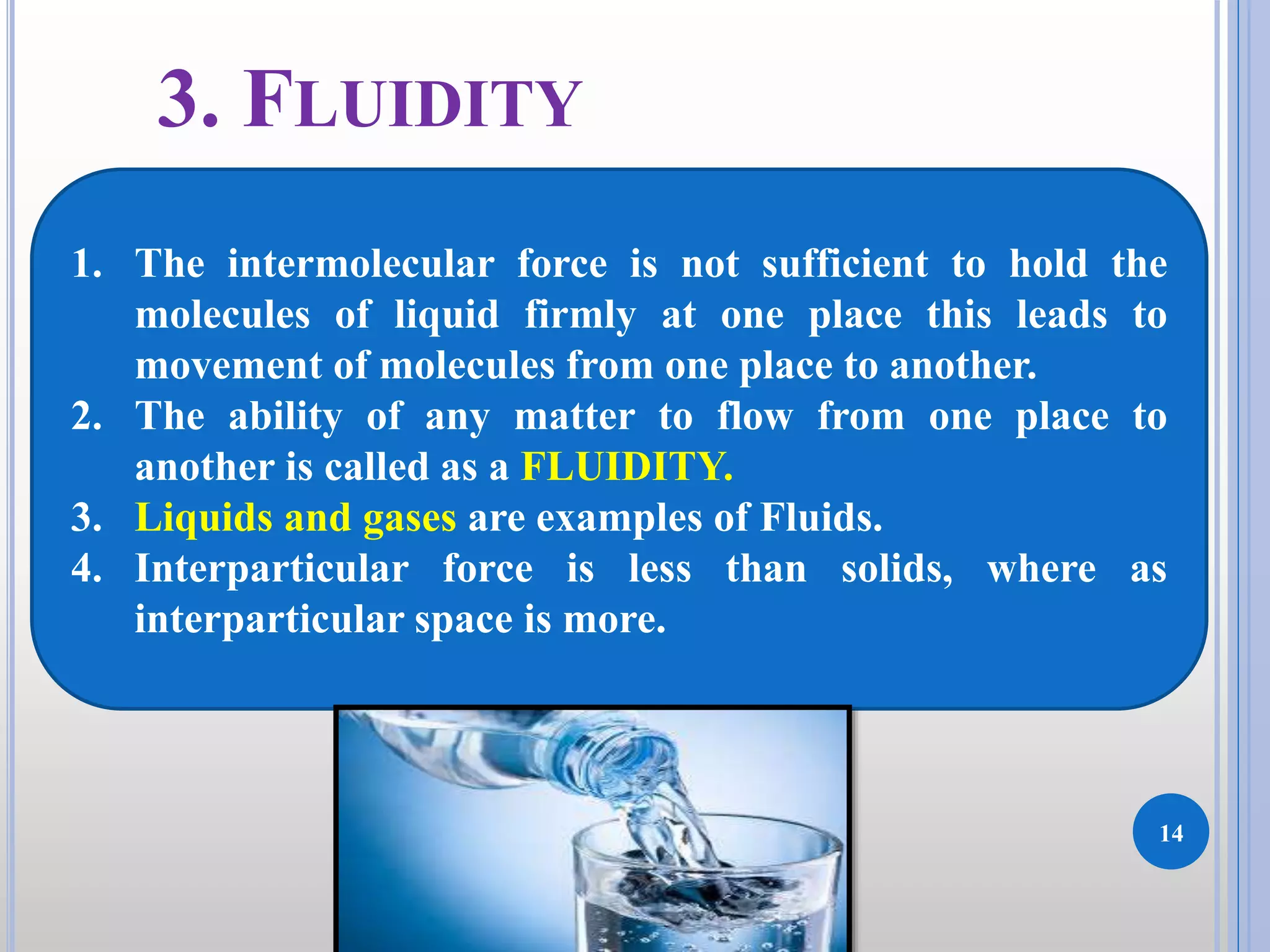 14
DKPatilInstituteofPharmacy
3. FLUIDITY
1. The intermolecular force is not sufficient to hold the
molecules of liquid firmly at one place this leads to
movement of molecules from one place to another.
2. The ability of any matter to flow from one place to
another is called as a FLUIDITY.
3. Liquids and gases are examples of Fluids.
4. Interparticular force is less than solids, where as
interparticular space is more.
 