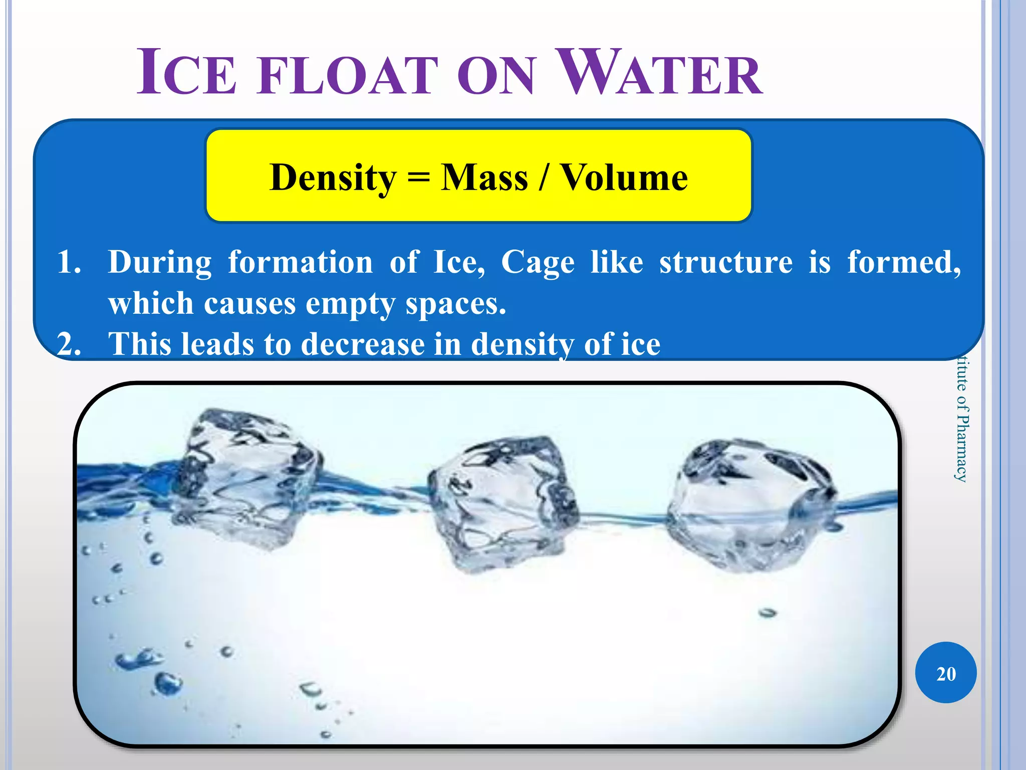 20
DKPatilInstituteofPharmacy
ICE FLOAT ON WATER
1. During formation of Ice, Cage like structure is formed,
which causes empty spaces.
2. This leads to decrease in density of ice
Density = Mass / Volume
 