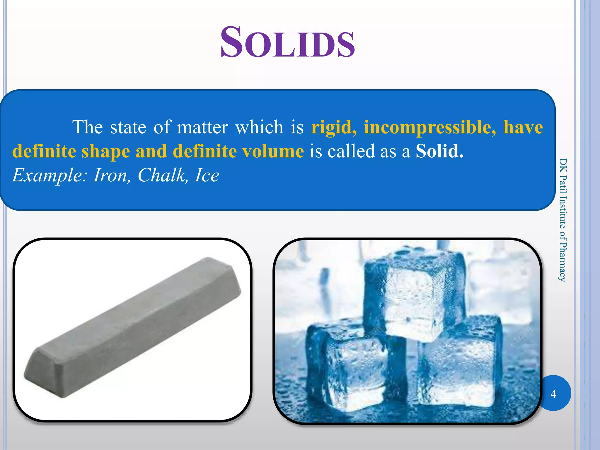 4
DKPatilInstituteofPharmacy
SOLIDS
The state of matter which is rigid, incompressible, have
definite shape and definite volume is called as a Solid.
Example: Iron, Chalk, Ice
 