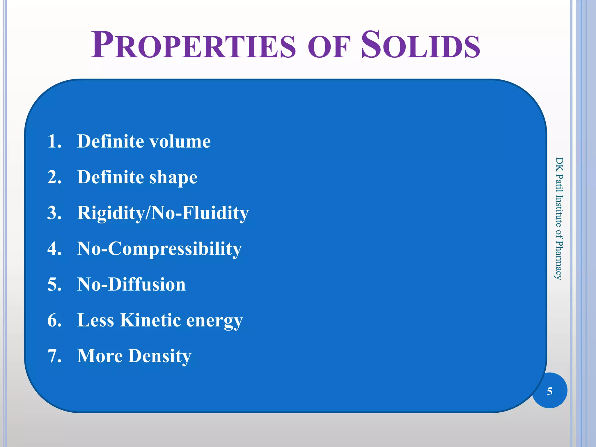 5
DKPatilInstituteofPharmacy
PROPERTIES OF SOLIDS
1. Definite volume
2. Definite shape
3. Rigidity/No-Fluidity
4. No-Compressibility
5. No-Diffusion
6. Less Kinetic energy
7. More Density
 