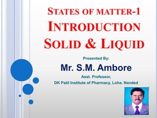 STATES OF MATTER-1
INTRODUCTION
SOLID & LIQUID
Presented By:
Mr. S.M. Ambore
Asst. Professor,
DK Patil Institute of Pharmacy, Loha. Nanded
 