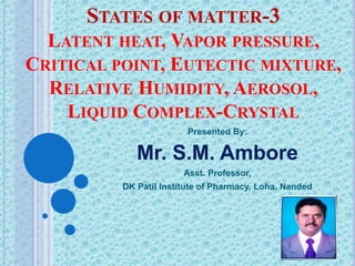 STATES OF MATTER-3
LATENT HEAT, VAPOR PRESSURE,
CRITICAL POINT, EUTECTIC MIXTURE,
RELATIVE HUMIDITY, AEROSOL,
LIQUID COMPLEX-CRYSTAL
Presented By:
Mr. S.M. Ambore
Asst. Professor,
DK Patil Institute of Pharmacy, Loha. Nanded
 
