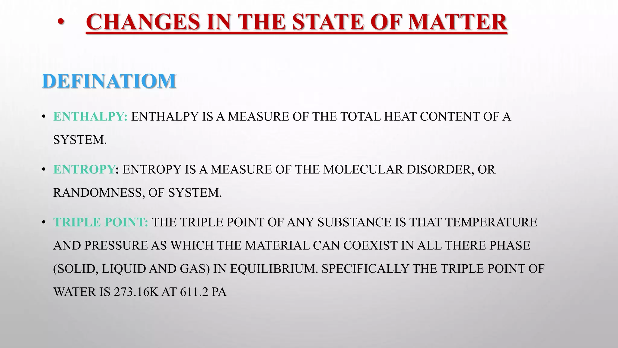 • CHANGES IN THE STATE OF MATTER
DEFINATIOM
• ENTHALPY: ENTHALPY IS A MEASURE OF THE TOTAL HEAT CONTENT OF A
SYSTEM.
• ENTROPY: ENTROPY IS A MEASURE OF THE MOLECULAR DISORDER, OR
RANDOMNESS, OF SYSTEM.
• TRIPLE POINT: THE TRIPLE POINT OF ANY SUBSTANCE IS THAT TEMPERATURE
AND PRESSURE AS WHICH THE MATERIAL CAN COEXIST IN ALL THERE PHASE
(SOLID, LIQUID AND GAS) IN EQUILIBRIUM. SPECIFICALLY THE TRIPLE POINT OF
WATER IS 273.16K AT 611.2 PA
 