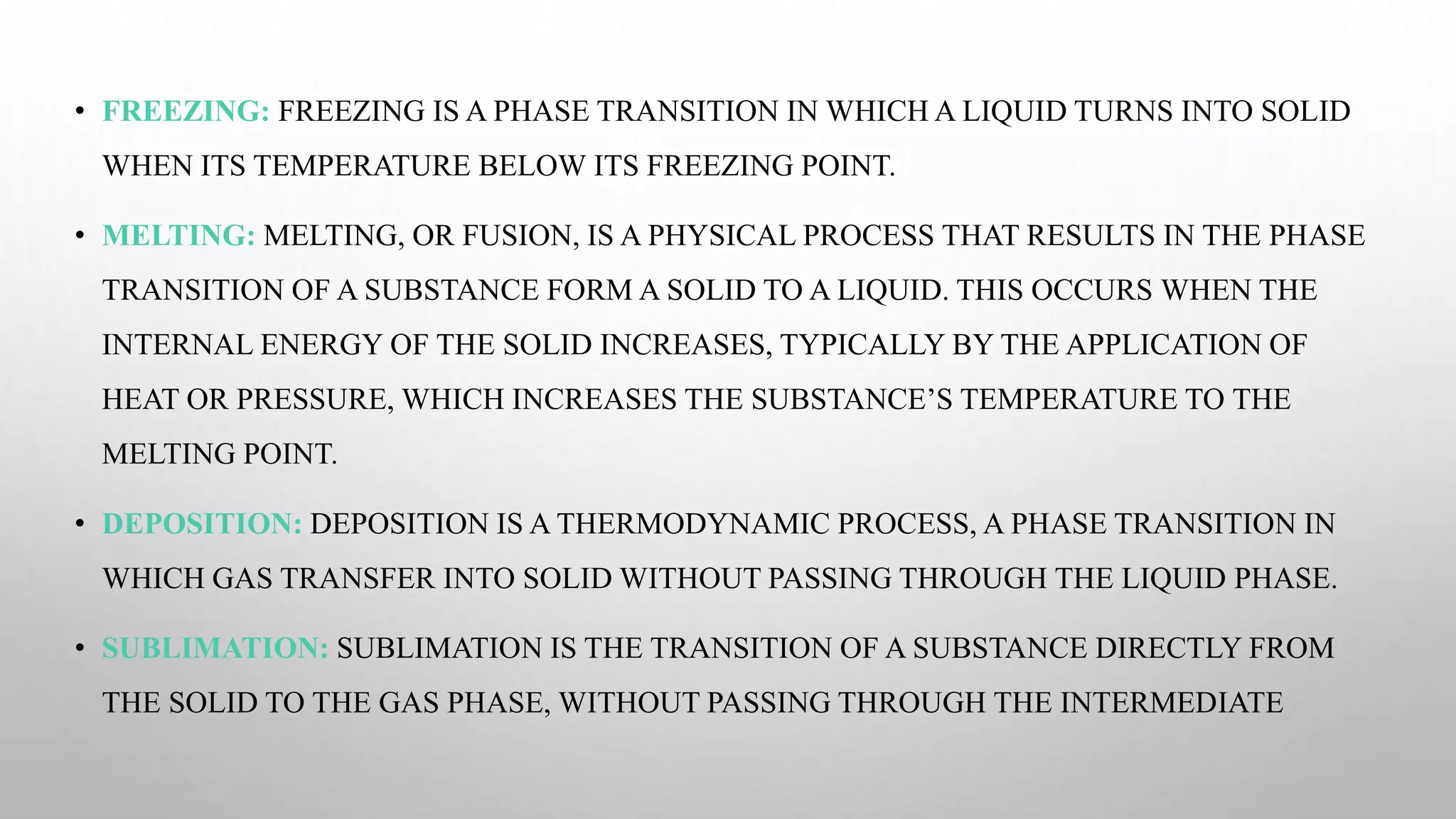 • FREEZING: FREEZING IS A PHASE TRANSITION IN WHICH A LIQUID TURNS INTO SOLID
WHEN ITS TEMPERATURE BELOW ITS FREEZING POINT.
• MELTING: MELTING, OR FUSION, IS A PHYSICAL PROCESS THAT RESULTS IN THE PHASE
TRANSITION OF A SUBSTANCE FORM A SOLID TO A LIQUID. THIS OCCURS WHEN THE
INTERNAL ENERGY OF THE SOLID INCREASES, TYPICALLY BY THE APPLICATION OF
HEAT OR PRESSURE, WHICH INCREASES THE SUBSTANCE’S TEMPERATURE TO THE
MELTING POINT.
• DEPOSITION: DEPOSITION IS A THERMODYNAMIC PROCESS, A PHASE TRANSITION IN
WHICH GAS TRANSFER INTO SOLID WITHOUT PASSING THROUGH THE LIQUID PHASE.
• SUBLIMATION: SUBLIMATION IS THE TRANSITION OF A SUBSTANCE DIRECTLY FROM
THE SOLID TO THE GAS PHASE, WITHOUT PASSING THROUGH THE INTERMEDIATE
 
