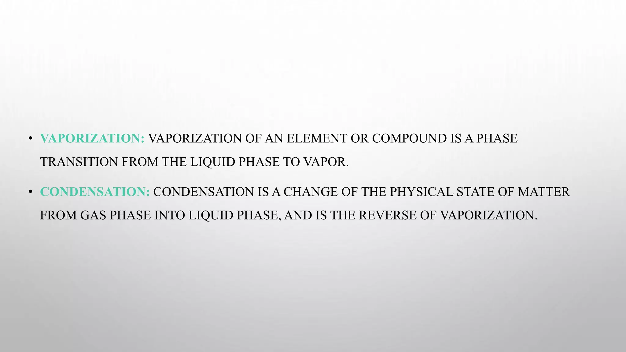• VAPORIZATION: VAPORIZATION OF AN ELEMENT OR COMPOUND IS A PHASE
TRANSITION FROM THE LIQUID PHASE TO VAPOR.
• CONDENSATION: CONDENSATION IS A CHANGE OF THE PHYSICAL STATE OF MATTER
FROM GAS PHASE INTO LIQUID PHASE, AND IS THE REVERSE OF VAPORIZATION.
 