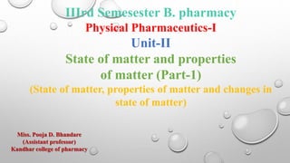 IIIrd Semesester B. pharmacy
Physical Pharmaceutics-I
Unit-II
State of matter and properties
of matter (Part-1)
(State of matter, properties of matter and changes in
state of matter)
Miss. Pooja D. Bhandare
(Assistant professor)
Kandhar college of pharmacy
 