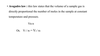 • Avogadro law : this law states that the volume of a sample gas is
directly proportional the number of moles in the sample at constant
temperature and pressure.
Vα n
Or, V1 / n1 = V2 / n2
 
