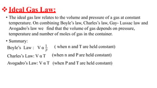 • The ideal gas law relates to the volume and pressure of a gas at constant
temperature. On combining Boyle’s law, Charles’s law, Gay- Lussac law and
Avogadro’s law we find that the volume of gas depends on pressure,
temperature and number of moles of gas in the container.
• Summary:
Boyle’s Law : V α 1
𝑃
Charles’s Law: V α T
( when n and T are held constant)
(when n and P are held constant)
Avogadro’s Law: V α T (when P and T are held constant)
❖Ideal Gas Law:
 