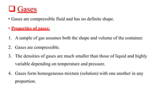 ❑ Gases
• Gases are compressible fluid and has no definite shape.
• Properties of gases:
1. Asample of gas assumes both the shape and volume of the container.
2. Gases are compressible.
3. The densities of gases are much smaller than those of liquid and highly
variable depending on temperature and pressure.
4. Gases form homogeneous mixture (solution) with one another in any
proportion.
 