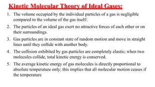 Kinetic Molecular Theory of Ideal Gases:
1. The volume occupied by the individual particles of a gas is negligible
compared to the volume of the gas itself/.
2. The particles of an ideal gas exert no attractive forces of each other or on
their surroundings.
3. Gas particles are in constant state of random motion and move in straight
lines until they collide with another body.
4. The collision exhibited by gas particles are completely elastic; when two
molecules collide, total kinetic energy is conserved.
5. The average kinetic energy of gas molecules is directly proportional to
absolute temperature only; this implies that all molecular motion ceases if
the temperature
 