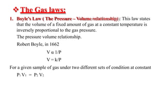 ❖The Gas laws:
1. Boyle’s Law ( The Pressure – Volume relationship) : This law states
that the volume of a fixed amount of gas at a constant temperature is
inversely proportional to the gas pressure.
The pressure volume relationship.
Robert Boyle, in 1662
V α 1/P
V = k/P
For a given sample of gas under two different sets of condition at constant
P1 V1 = P2 V2
 