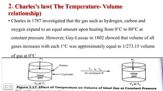 2. Charles’s law( The Temperature- Volume
relationship)
• Charles in 1787 investigated that the gas such as hydrogen, carbon and
oxygen expand to an equal amount upon heating from 0°C to 80°C at
constant pressure .However, Gay-Lussac in 1802 showed that volume of all
gases increases with each 1°C was approximately equal to 1/273.15 volume
of gas at 0°C
 