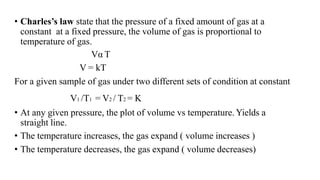 • Charles’s law state that the pressure of a fixed amount of gas at a
constant at a fixed pressure, the volume of gas is proportional to
temperature of gas.
Vα T
V = kT
For a given sample of gas under two different sets of condition at constant
V1 /T1 = V2 / T2 = K
• At any given pressure, the plot of volume vs temperature. Yields a
straight line.
• The temperature increases, the gas expand ( volume increases )
• The temperature decreases, the gas expand ( volume decreases)
 