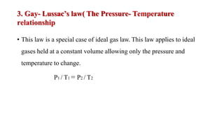 3. Gay- Lussac’s law( The Pressure- Temperature
relationship
• This law is a special case of ideal gas law. This law applies to ideal
gases held at a constant volume allowing only the pressure and
temperature to change.
P1 / T1 = P2 / T2
 