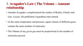 3. Avogadro’s Law ( The Volume – Amount
relationship
• Amedeo Avogadro- complemented the studies of Bolyle, Charles and
Gay- Lussac. He published a hypothesis that started:
• At the same temperature and pressure, equal volume of different gases
contain the same number of molecules.
• The Volume of any given gas must be proportional to the number of
molecules present
 