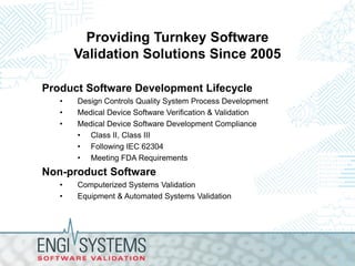 Providing Turnkey Software
Validation Solutions Since 2005
Product Software Development Lifecycle
•
•
•

Design Controls Quality System Process Development
Medical Device Software Verification & Validation
Medical Device Software Development Compliance
• Class II, Class III
• Following IEC 62304
• Meeting FDA Requirements

Non-product Software
•
•

Computerized Systems Validation
Equipment & Automated Systems Validation

 