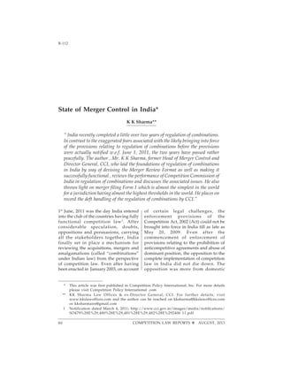 Competition Law ReportsB-112 [Vol. 2
COMPETITION LAW REPORTS AUGUST, 201380
State of Merger Control in India*
K K Sharma**
“ India recently completed a little over two years of regulation of combinations.
In contrast to the exaggerated fears associated with the likely bringing into force
of the provisions relating to regulation of combinations before the provisions
were actually notified w.e.f. June 1, 2011, the two years have passed rather
peacefully. The author , Mr. K K Sharma, former Head of Merger Control and
Director General, CCI, who laid the foundations of regulation of combinations
in India by way of devising the Merger Review Format as well as making it
successfully functional , reviews the performance of Competition Commission of
India in regulation of combinations and discusses the associated issues. He also
throws light on merger filing Form 1 which is almost the simplest in the world
for a jurisdiction having almost the highest thresholds in the world. He places on
record the deft handling of the regulation of combinations by CCI.”
1st
June, 2011 was the day India entered
into the club of the countries having fully
functional competition law1
. After
considerable speculation, doubts,
oppositions and persuasions, carrying
all the stakeholders together, India
finally set in place a mechanism for
reviewing the acquisitions, mergers and
amalgamations (called “combinations”
under Indian law) from the perspective
of competition law. Even after having
been enacted in January 2003, on account
of certain legal challenges, the
enforcement provisions of the
Competition Act, 2002 (Act) could not be
brought into force in India till as late as
May 20, 2009. Even after the
commencement of enforcement of
provisions relating to the prohibition of
anticompetitive agreements and abuse of
dominant position, the opposition to the
complete implementation of competition
law in India did not die down. The
opposition was more from domestic
* This article was first published in Competition Policy International, Inc. For more details
please visit Competition Policy International .com
** KK Sharma Law Offices & ex-Director General, CCI. For further details, visit
www.kkslawoffices.com and the author can be reached on kksharma@kkslawoffices.com
or kksharmairs@gmail.com
1 Notification dated March 4, 2011; http://www.cci.gov.in/images/media/notifications/
SO479%28E%29,480%28E%29,481%28E%29,482%28E%292406 11.pdf
 