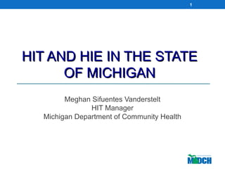 HIT AND HIE IN THE STATEHIT AND HIE IN THE STATE
OF MICHIGANOF MICHIGAN
Meghan Sifuentes Vanderstelt
HIT Manager
Michigan Department of Community Health
1
 