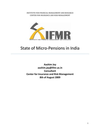 INSTITUTE FOR FINANCIAL MANAGEMENT AND RESEARCH
       CENTER FOR INSURANCE AND RISK MANAGEMENT




State of Micro-Pensions in India


                    Aashim Joy
             aashim.joy@ifmr.ac.in
                    Consultant
   Center for Insurance and Risk Management
                8th of August 2009




                                                     1
 