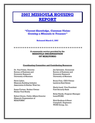 2007 MISSOULA HOUSING
                REPORT

            “Current Knowledge, Common Vision:
              Growing a Missoula to Treasure”

                            Released March 8, 2007




                    A community service provided by the
                      MISSOULA ORGANIZATION
                           OF REALTORS®



           Coordinating Committee and Contributing Resources

Dr. Paul Polzin, Director                   Jim Sylvester, Economist
Bureau of Business and                      Bureau of Business and
Economic Research                           Economic Research
University of Montana                       University of Montana

Steve Laber,                                Bruno Friia, CEO/Owner
Missoula Building Industry                  Lambros Real Estate
Association & Shelter West Inc.
                                            Sheila Lund, Vice President
Susan Fortner, Broker/Owner                 First Security Bank
Mullan Trail Realty
                                            Betsy Hands, Program Manager
Robert Doore, Public Affairs Director       homeWORD
Missoula Organization of
REALTORS®                                   Nick Kaufman & Brent
                                            Campbell, Engineers
                                            WGM Group, Inc.
 