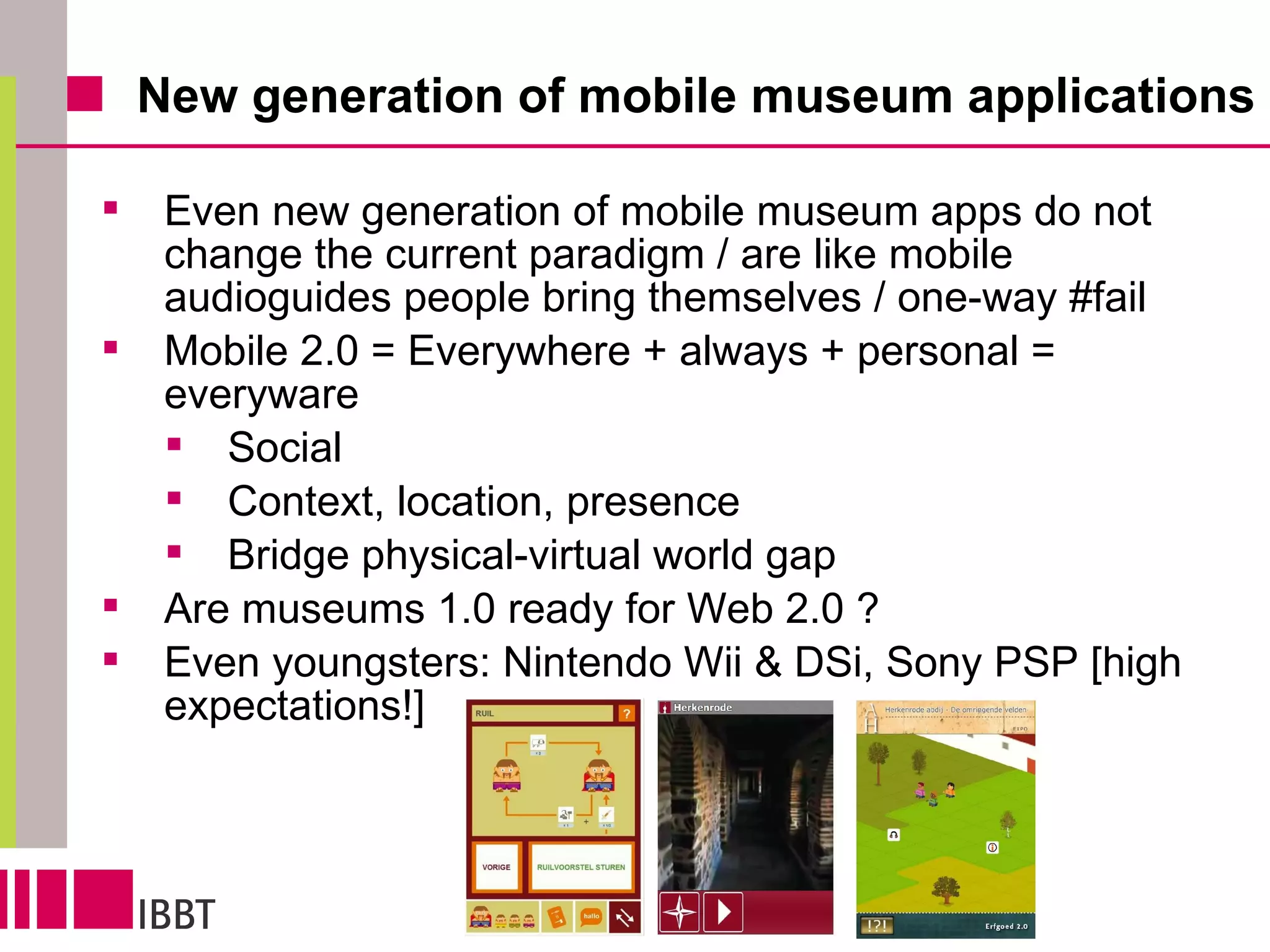 New generation of mobile museum applications Even new generation of mobile museum apps do not change the current paradigm / are like mobile audioguides people bring themselves / one-way #fail Mobile 2.0 = Everywhere + always + personal = everyware Social Context, location, presence Bridge physical-virtual world gap Are museums 1.0 ready for Web 2.0 ? Even youngsters: Nintendo Wii & DSi, Sony PSP [high expectations!] 