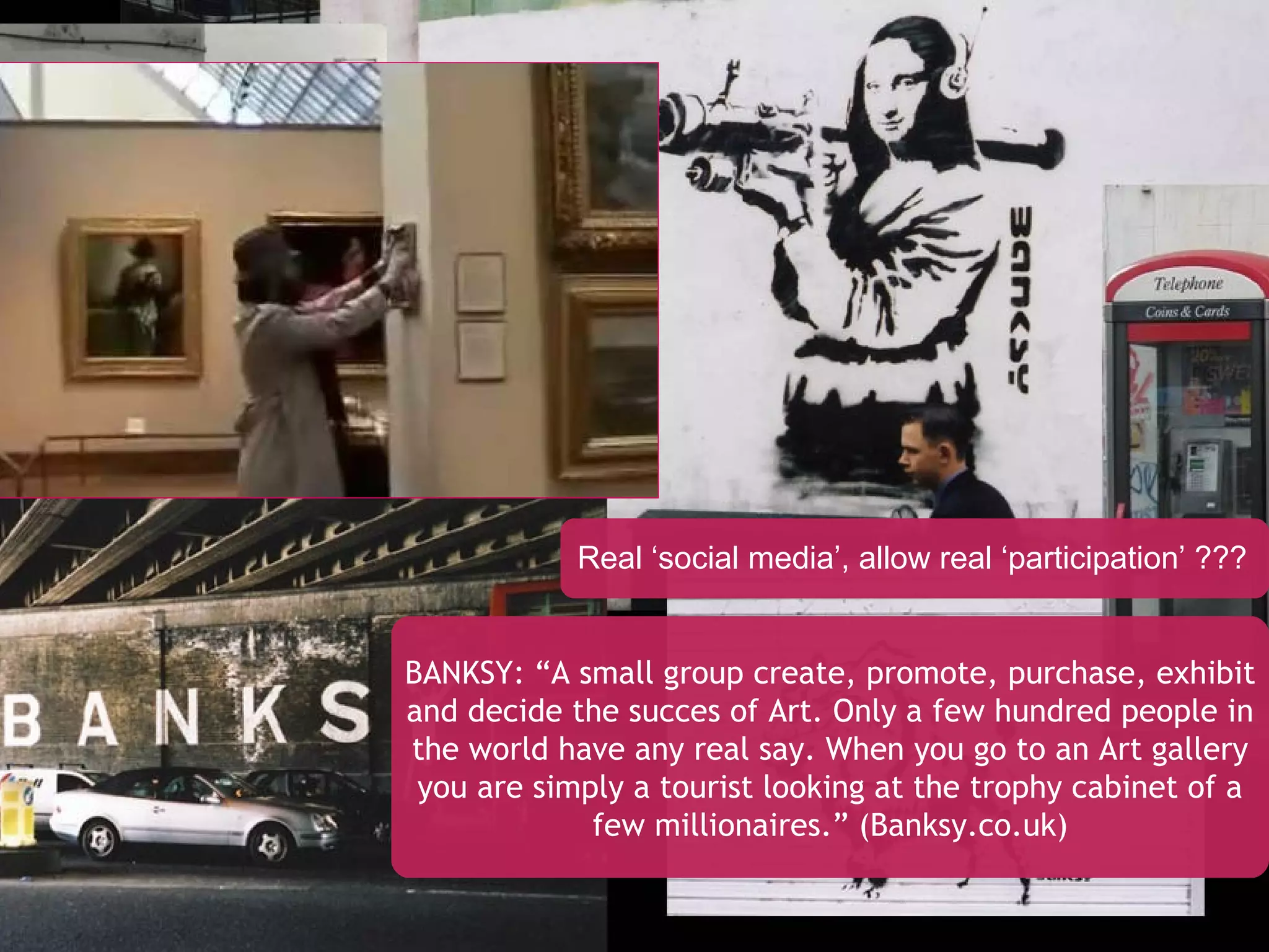 BANKSY: “A small group create, promote, purchase, exhibit and decide the succes of Art. Only a few hundred people in the world have any real say. When you go to an Art gallery you are simply a tourist looking at the trophy cabinet of a few millionaires.” (Banksy.co.uk) Real ‘social media’, allow real ‘participation’ ??? 