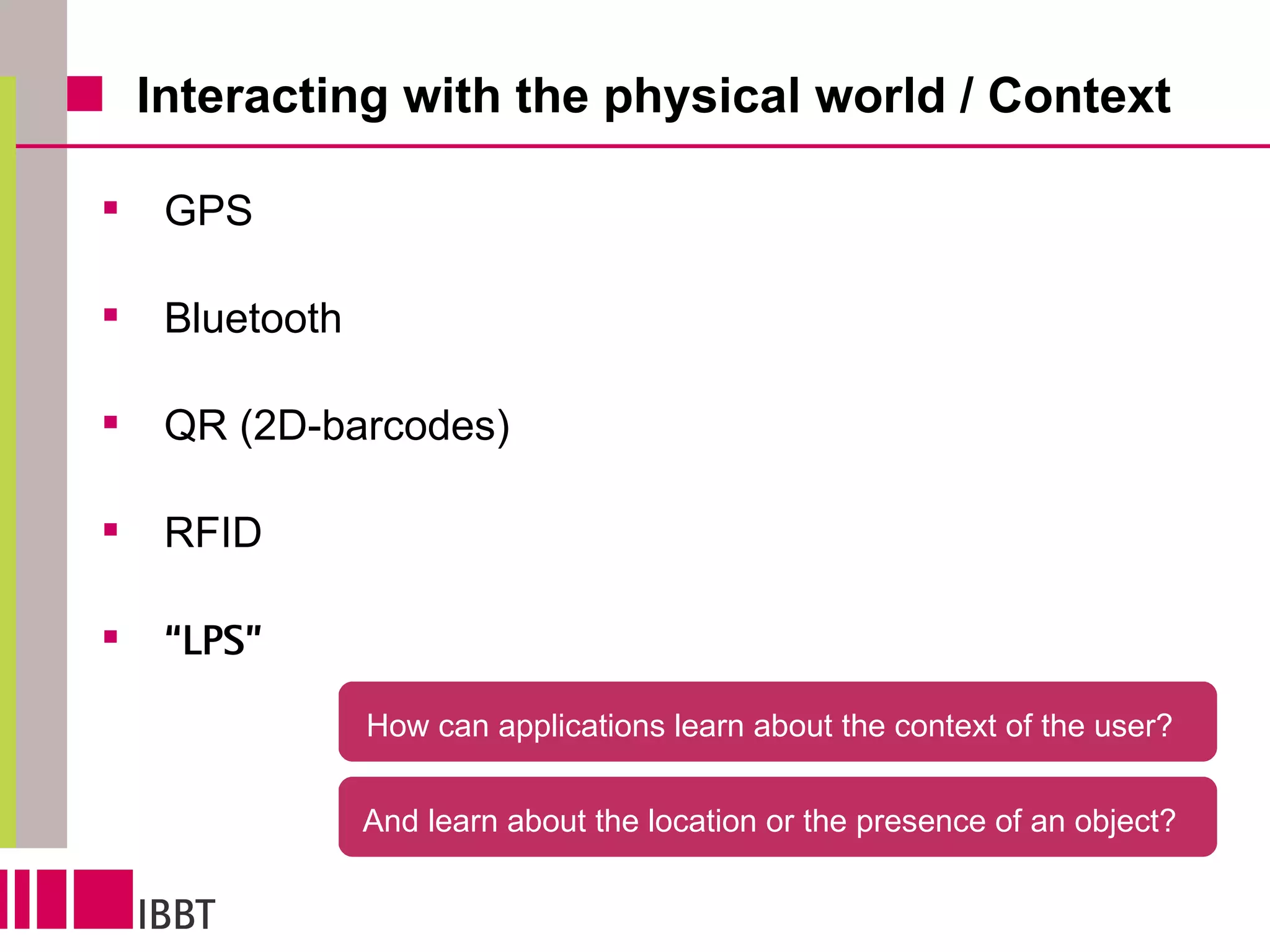 Interacting with the physical world / Context GPS Bluetooth QR (2D-barcodes) RFID “ LPS” How can applications learn about the context of the user?  And learn about the location or the presence of an object?  