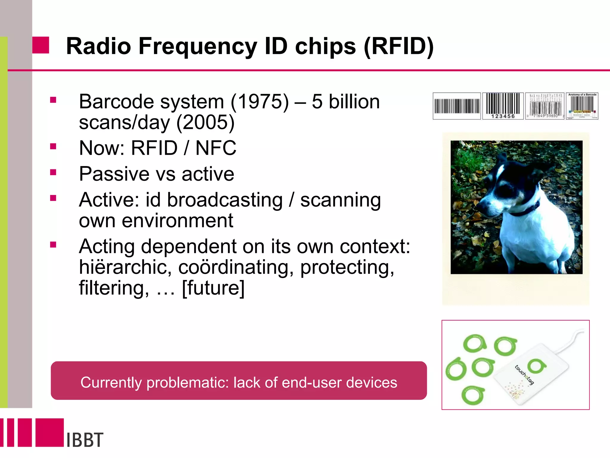 Radio Frequency ID chips (RFID) Barcode system (1975) – 5 billion scans/day (2005) Now: RFID / NFC Passive vs active Active: id broadcasting / scanning own environment Acting dependent on its own context: hiërarchic, coördinating, protecting,  filtering, … [future] Currently problematic: lack of end-user devices 