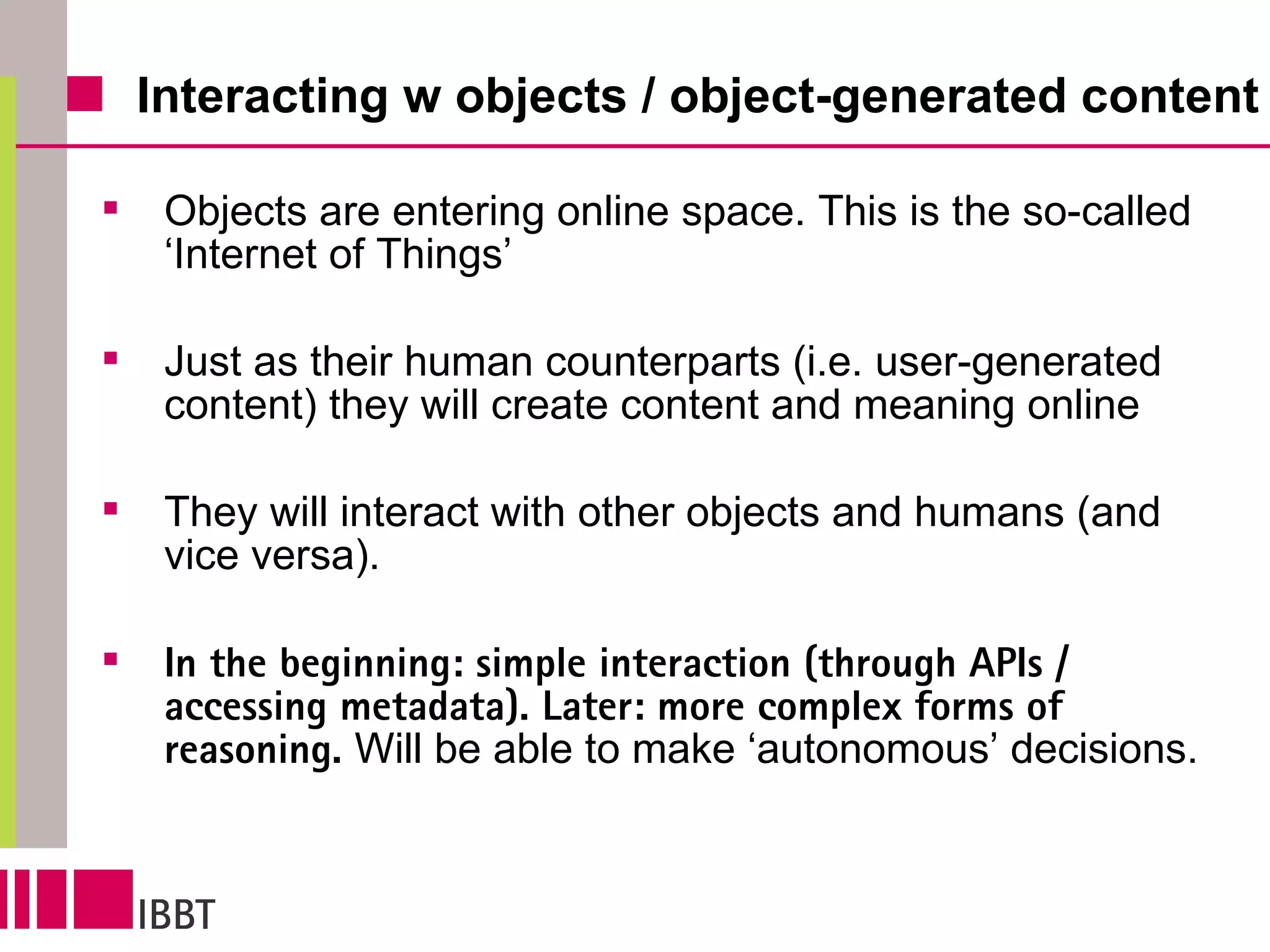 Interacting w objects / object-generated content Objects are entering online space. This is the so-called ‘Internet of Things’ Just as their human counterparts (i.e. user-generated content) they will create content and meaning online They will interact with other objects and humans (and vice versa).  In the beginning: simple interaction (through APIs / accessing metadata). Later: more complex forms of reasoning.  Will be able to make ‘autonomous’ decisions. 