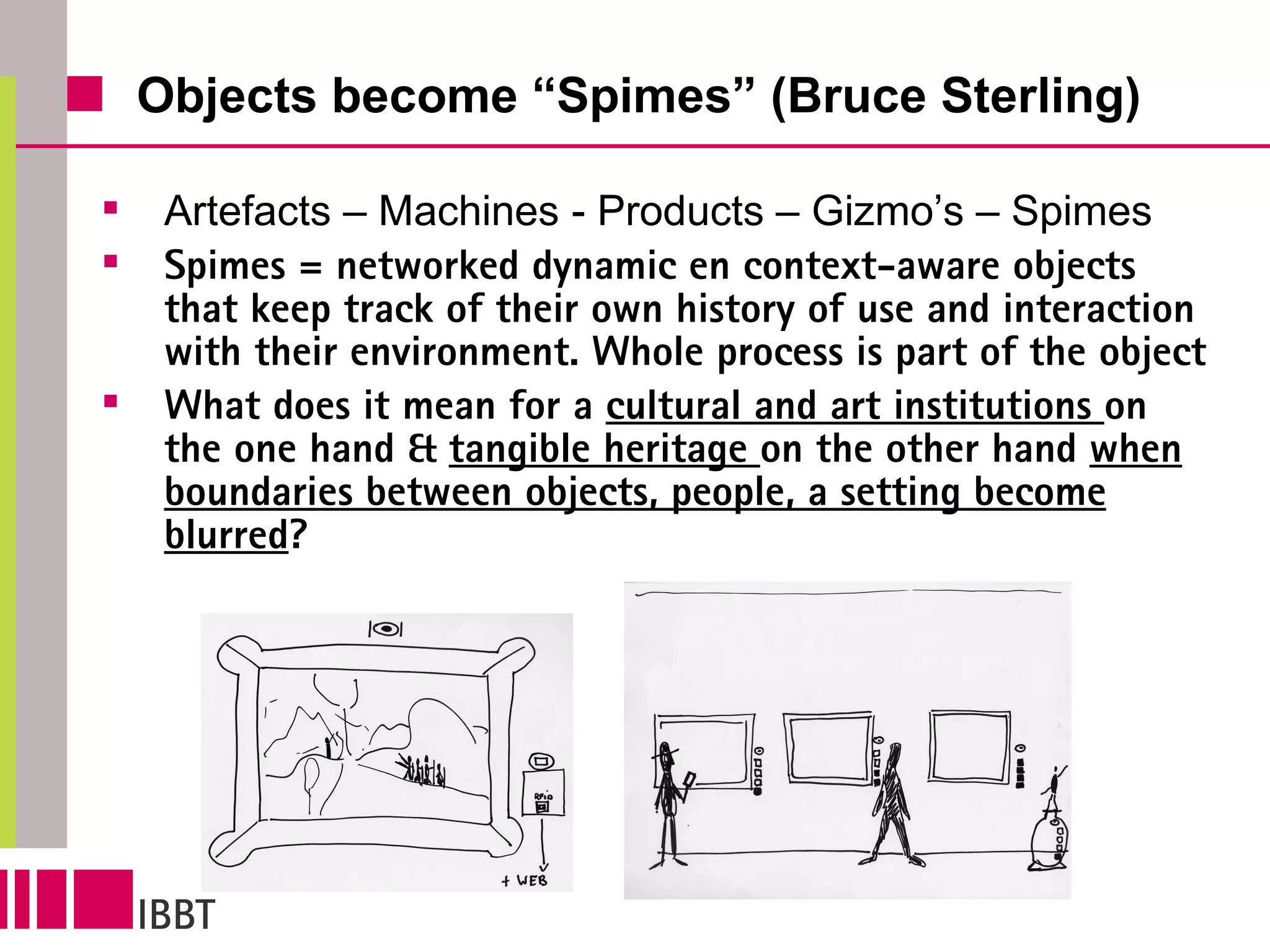 Objects become “Spimes” (Bruce Sterling) Artefacts – Machines - Products – Gizmo’s – Spimes Spimes = networked dynamic en context-aware objects that keep track of their own history of use and interaction with their environment. Whole process is part of the object What does  it mean for a  cultural and art institutions  on the one hand &  tangible heritage  on the other hand  when boundaries between objects, people, a setting become blurred ?  